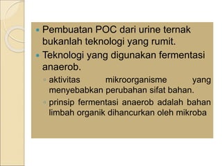  Pembuatan POC dari urine ternak
bukanlah teknologi yang rumit.
 Teknologi yang digunakan fermentasi
anaerob.
◦ aktivitas mikroorganisme yang
menyebabkan perubahan sifat bahan.
◦ prinsip fermentasi anaerob adalah bahan
limbah organik dihancurkan oleh mikroba
 