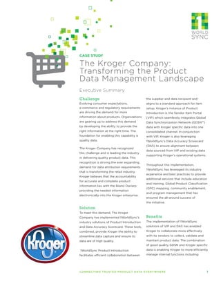 Executive Summary
CASE STUDY
The Kroger Company:
Transforming the Product
Data Management Landscape
Challenge
Evolving consumer expectations,
e-commerce and regulatory requirements
are driving the demand for more
information about products. Organizations
are gearing up to address this demand
by developing the ability to provide the
right information at the right time. The
foundation for enabling this capability is
quality data.
The Kroger Company has recognized
this challenge and is leading the industry
in delivering quality product data. This
recognition is driving the ever expanding
demand for data attribution requirements
that is transforming the retail industry.
Kroger believes that the accountability
for accurate and complete product
information lies with the Brand Owners
providing the needed information
electronically into the Kroger enterprise.
Solution
To meet this demand, The Kroger
Company has implemented 1WorldSync’s
industry solutions of Product Introduction
and Data Accuracy Scorecard. These tools,
combined, provide Kroger the ability to
streamline data capture and ensure its
data are of high quality.
1WorldSync Product Introduction
facilitates efficient collaboration between
the supplier and data recipient and
aligns to a standard approach for item
setup. Kroger’s instance of Product
Introduction is the Vendor Item Portal
(VIP) which seamlessly integrates Global
Data Synchronization Network (GDSN™)
data with Kroger specific data into one
consolidated channel. In conjunction
with VIP, Kroger is also leveraging
1WorldSync’s Data Accuracy Scorecard
(DAS) to ensure alignment between
data sourced from VIP and existing data
supporting Kroger’s operational systems.
Throughout this implementation,
1WorldSync has leveraged its industry
experience and best practices to provide
additional services that include education
and training, Global Product Classification
(GPC) mapping, community enablement,
and program management that has
ensured the all-around success of
the initiative.
Benefits
The implementation of 1WorldSync
solutions of VIP and DAS has enabled
Kroger to collaborate more effectively
with its vendors to collect, validate and
maintain product data. The combination
of good quality GDSN and Kroger specific
data is enabling Kroger to more efficiently
manage internal functions including
CONNECTING TRUSTED PRODUCT DATA EVERYWHERE	 1
 