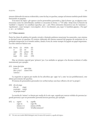 141
­sistema elaborado de marcas evidenciales, como las hay en quechua, aunque tal sistema también puede haber
funcionado en puquina.
Una marca de tópico -ghe aparece con los pronombres personales y, bajo la forma -ga, en algunas cons-
trucciones como las subordinadas; también se encuentra la forma -x.10
El sufijo -hamp tiene la función de
‘también’ o ‘siquiera’ en castellano (quechua -pas ~ -pis). Otros elementos discursivos son ehe ‘asimismo ’,
‘igualmente’, -nc(a) ‘siempre’, ‘con empeño’, -ha ‘y’, ‘no obstante’, yna, inque ‘o’ (también appasu), -i ‘he aquí’
y -au ~ -ao ‘enfático’.
2.2.7 Clases menores
Entre las clases de palabras de tamaño cerrado o limitado podemos mencionar los numerales, cuyo sistema
es decimal como en quechua. El carácter elaborado del sistema numeral del puquina da testimonio de su
profunda integración en el mundo andino, donde el arte de contar siempre ha jugado un papel importante.
Los diez números básicos son:
(62) hucsto	 (1)	 chichu	 (6)		
so	 (2)	 stu	 (7)				
cappa	 (3)	 quinas	 (8)
sper	 (4)	 checa	 (9)
tacpa	 (5)	 scata	 (10)
Hay un término especial para ‘primero’ pesc. Las unidades se agregan a las decenas mediante el sufijo
instrumental, por ejemplo:
(63) ſcatan ſper(a)m
scata-n sper-(a)m
diez-¿loc? cuatro-ins
‘catorce’.
La negación se expresa por medio de los adverbios apa ~appa ‘no’ y ama ‘no (en prohibiciones)’, este
último proveniente del quechua.
El sistema de pronombres personales (ver arriba) incluye una base reflexiva chu uñ ‘su propio’:
(64) chu uñ atago
chu uñ atago
su.propio mujer
‘su propia mujer’
La noción de ‘mismo’ se denota por medio de la raíz cagu- seguida por marcas verbales de persona (se-
gunda persona) o por un pronombre personal (tercera persona), por ejemplo:
(65) a.	 caguui	 b.	 cagullu
	 cagu-ui		 cagu-llu
	 mismo-2.s		 mismo-él/élla
	 ‘tú mismo’		 ‘él (élla) mismo/a’
10 En este caso resulta difícil distinguir entre la marca del acusativo y aquella del tópico.
puquina
 