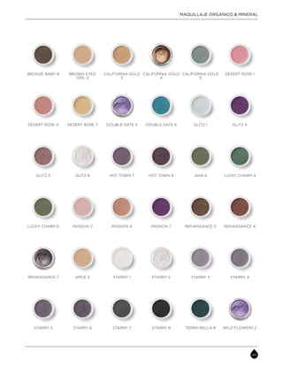 BRONZE BABY 8 CALIFORNIA GOLD
3
CALIFORNIA GOLD
4
BROWN EYED
GIRL 2
DESERT ROSE 1CALIFORNIA GOLD
5
DESERT ROSE 4 DOUBLE DATE 5 DOUBLE DATE 6DESERT ROSE 7 GLITZ 4GLITZ 1
GLITZ 5 HOT TOWN 7 HOT TOWN 8GLITZ 8 LUCKY CHARM 4JAVA 6
LUCKY CHARM 6 PASSION 4 PASSION 7PASSION 2 RENAISSANCE 4RENAISSANCE 3
WILD FLOWERS 2TERRA BELLA 8
STARRY 4STARRY 3
STARRY 5 STARRY 7 STARRY 8STARRY 6
RENAISSANCE 7 STARRY 1 STARRY 2SPICE 5
MAQUILLAJE ORGÁNICO & MINERAL
 