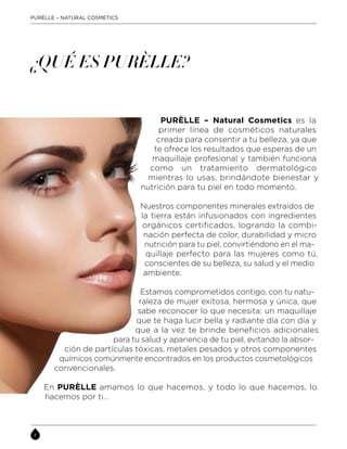 PURÈLLE – NATURAL COSMETICS
PURÈLLE – Natural Cosmetics es la
primer línea de cosméticos naturales
creada para consentir a tu belleza, ya que
te ofrece los resultados que esperas de un
maquillaje profesional y también funciona
como un tratamiento dermatológico
mientras lo usas, brindándote bienestar y
nutrición para tu piel en todo momento.
Nuestros componentes minerales extraídos de
la tierra están infusionados con ingredientes
orgánicos certificados, logrando la combi-
nación perfecta de color, durabilidad y micro
nutrición para tu piel, convirtiéndono en el ma-
quillaje perfecto para las mujeres como tú,
conscientes de su belleza, su salud y el medio
ambiente.
Estamos comprometidos contigo, con tu natu-
raleza de mujer exitosa, hermosa y única, que
sabe reconocer lo que necesita: un maquillaje
que te haga lucir bella y radiante día con día y
que a la vez te brinde beneficios adicionales
para tu salud y apariencia de tu piel, evitando la absor-
ción de partículas tóxicas, metales pesados y otros componentes
químicos comúnmente encontrados en los productos cosmetológicos
convencionales.
En PURÈLLE amamos lo que hacemos, y todo lo que hacemos, lo
hacemos por ti…
¿QUÉ ES PURÈLLE?
 