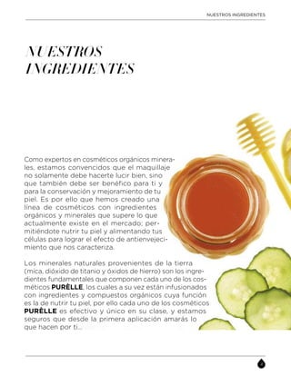 NUESTROS
INGREDIENTES
Como expertos en cosméticos orgánicos minera-
les, estamos convencidos que el maquillaje
no solamente debe hacerte lucir bien, sino
que también debe ser benéfico para ti y
para la conservación y mejoramiento de tu
piel. Es por ello que hemos creado una
línea de cosméticos con ingredientes
orgánicos y minerales que supere lo que
actualmente existe en el mercado; per-
mitiéndote nutrir tu piel y alimentando tus
células para lograr el efecto de antienvejeci-
miento que nos caracteriza.
Los minerales naturales provenientes de la tierra
(mica, dióxido de titanio y óxidos de hierro) son los ingre-
dientes fundamentales que componen cada uno de los cos-
méticos PURÈLLE, los cuales a su vez están infusionados
con ingredientes y compuestos orgánicos cuya función
es la de nutrir tu piel, por ello cada uno de los cosméticos
PURÈLLE es efectivo y único en su clase, y estamos
seguros que desde la primera aplicación amarás lo
que hacen por ti…
NUESTROS INGREDIENTES
 