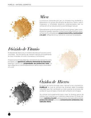 La mica es conocida por ser un mineral muy brillante y
pertenece a un grupo de silicatos de alúmina, hierro, calcio,
magnesio y minerales alcalinos caracterizados por su
utilización en la industria de la cosmetología natural.
Generalmente se le encuentra en las rocas ígneas, tales como
el granito, basalto, esquisto y otras rocas metamórficas como
el mármol. Es utilizada para proporcionar brillo y luminosidad
a tu piel, reflejando la luz natural en diversas tonalidades.
Mica
Óxidos de Hierro
El óxido de hierro brinda color natural a los cosméticos
PURÈLLE, el cual se obtiene de diversas sales minerales
naturales que han cambiado su color gracias al proceso de
oxidación que se logra a través del contacto con el agua.
Se utilizan principalmente para crear la diversa gama de
colores que caracteriza a nuestras colecciones. El óxido de
hierro suaviza a tu piel y proporciona una capa adicional de
protección natural contra la contaminación ambiental y los
radicales libres.
Dióxido de Titanio
El dióxido de titanio es un mineral natural que funciona como
una base. Se encuentra de manera natural principalmente
en tres minerales: el rutilo, la anatasa y la brookita.
Proporciona al maquillaje las características necesarias para
brindarte una apariencia uniforme eliminando las impurezas;
además cuenta con propiedades de protección solar, ya
que refleja la luz y evita la penetración de los rayos ultravioleta
a tu piel.
PURÈLLE – NATURAL COSMETICS
 