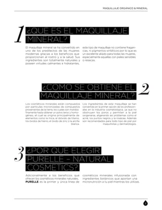 MAQUILLAJE ORGÁNICO & MINERAL
¿QUÉ ES EL MAQUILLAJE
MINERAL?
El maquillaje mineral se ha convertido en
uno de los predilectos de las mujeres
modernas gracias a los beneficios que
proporcionan al rostro y a la salud. Sus
ingredientes son totalmente naturales y
poseen virtudes calmantes e hidratantes,
este tipo de maquillaje no contiene fragan-
cias, ni pigmentos sintéticos por lo que es
un excelente aliado para todas las mujeres,
especialmente aquellas con pieles sensibles
o resecas.
¿CÓMO SE OBTIENE EL
MAQUILLAJE MINERAL?
Los cosméticos minerales están compuestos
por partículas micronizadas de compuestos
provenientes de la tierra, los cuales son molidos
finamente hasta obtener un polvo terso y homo-
géneo, el cual se origina principalmente de
elementos como la mica, el dióxido de titanio,
los óxidos de hierro, el óxido de zinc o la arcilla
blanca.
Los ingredientes de este maquillaje se han
convertido en la primer opción de los profesion-
ales en la industria cosmetológica, ya que no
obstruyen los poros y permiten a la piel
oxigenarse, aligerando así problemas como el
acné, los puntos negros y la rosácea. Además
son recomendados para todo tipo de piel por
maquillistas y dermatólogos.
¿POR QUÉ ELEGIR
PURÈLLE – NATURAL
COSMETICS?
Adicionalmente a los beneficios que
ofrecen los cosméticos minerales naturales,
PURELLE es la primer y única línea de
cosméticos minerales infusionada con
ingredientes botánicos que aportan una
micronutrición a tu piel mientras los utilizas.
 