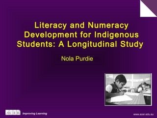 www.acer.edu.au
Literacy and Numeracy
Development for Indigenous
Students: A Longitudinal Study
Improving Learning
Nola Purdie
 