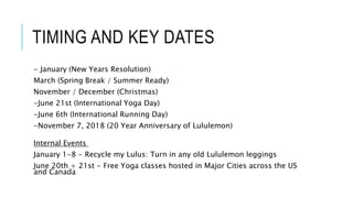 TIMING AND KEY DATES
- January (New Years Resolution)
March (Spring Break / Summer Ready)
November / December (Christmas)
-June 21st (International Yoga Day)
-June 6th (International Running Day)
-November 7, 2018 (20 Year Anniversary of Lululemon)
Internal Events
January 1-8 - Recycle my Lulus: Turn in any old Lululemon leggings
June 20th + 21st - Free Yoga classes hosted in Major Cities across the US
and Canada
 