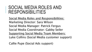 SOCIAL MEDIA ROLES AND
RESPONSIBILITIES
Social Media Roles and Responsibilities:
Marketing Director: Sara Wilson
Social Media Manager: Patrick Fergus
Social Media Coordinator: Gabby Seiler
Supporting Social Media Team Members:
Luke Collins (Social Media customer support)
Callie Pupe (Social Ads support)
 