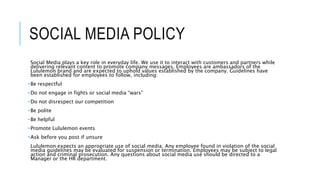 SOCIAL MEDIA POLICY
Social Media plays a key role in everyday life. We use it to interact with customers and partners while
delivering relevant content to promote company messages. Employees are ambassadors of the
Lululemon brand and are expected to uphold values established by the company. Guidelines have
been established for employees to follow, including:
•Be respectful
•Do not engage in fights or social media “wars”
•Do not disrespect our competition
•Be polite
•Be helpful
•Promote Lululemon events
•Ask before you post if unsure
Lululemon expects an appropriate use of social media. Any employee found in violation of the social
media guidelines may be evaluated for suspension or termination. Employees may be subject to legal
action and criminal prosecution. Any questions about social media use should be directed to a
Manager or the HR department.
 