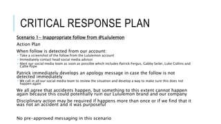 CRITICAL RESPONSE PLAN
Scenario 1- Inappropriate follow from @Lululemon
Action Plan
When follow is detected from our account:
 Take a screenshot of the follow from the Lululemon account
 Immediately contact head social media advisor
 Alert our social media team as soon as possible which includes Patrick Fergus, Gabby Seiler, Luke Collins and
Callie Pope
Patrick immediately develops an apology message in case the follow is not
detected immediately
 We call in all our social media team to review the situation and develop a way to make sure this does not
happen again
We all agree that accidents happen, but something to this extent cannot happen
again because this could potentially ruin our Lululemon brand and our company
Disciplinary action may be required if happens more than once or if we find that it
was not an accident and it was purposeful
No pre-approved messaging in this scenario
 