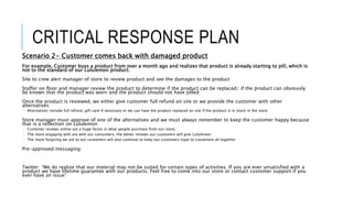 CRITICAL RESPONSE PLAN
Scenario 2- Customer comes back with damaged product
For example, Customer buys a product from over a month ago and realizes that product is already starting to pill, which is
not to the standard of our Lululemon product.
Site to crew alert manager of store to review product and see the damages to the product
Staffer on floor and manager review the product to determine if the product can be replaced/ if the product can obviously
be known that the product was worn and the product should not have pilled
Once the product is reviewed, we either give customer full refund on site or we provide the customer with other
alternatives
 Alternatives include full refund, gift card if necessary or we can have the product replaced on site if the product is in stock in the store
Store manager must approve of one of the alternatives and we must always remember to keep the customer happy because
that is a reflection on Lululemon
 Customer reviews online are a huge factor in what people purchase from our store.
 The more engaging with are with our consumers, the better reviews our customers will give Lululemon
 The more forgiving we are to our customers will also continue to keep our customers loyal to Lululemon all together
Pre-approved messaging:
Twitter: “We do realize that our material may not be suited for certain types of activities. If you are ever unsatisfied with a
product we have lifetime guarantee with our products. Feel free to come into our store or contact customer support if you
ever have an issue”
 