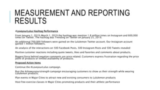 MEASUREMENT AND REPORTING
RESULTS
#LoveyourLulus Hashtag Performance
From January 1, 2019-March 1, 2019 the hashtag was mention 1.8 million times on Instagram and 600,000
times on Twitter. The hashtag was Trending on Twitter on January 25, 2019.
An additional 700,000 followers were gained on the Lululemon Twitter account. Our Instagram account
gained 1 million followers.
An analysis of the interactions on 500 Facebook Posts, 500 Instagram Posts and 500 Tweets revealed:
Positive customer reactions including quote tweets, likes and favorites and comments about products.
Biggest force behind negative comments are price related. Customers express frustration regarding the price
point of products or limited availability of products.
Proposed Action Items
Continue the #LoveyourLulus campaign.
Run the #showusyourstrength campaign encouraging customers to show us their strength while wearing
Lululemon products.
Plan events in Major Cities to attract new and existing consumers to Lululemon products
Host free exercise classes in Major Cities promoting products and their athletic performance
 