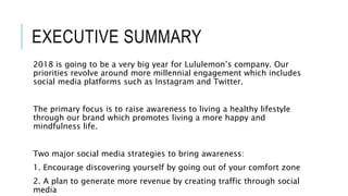 EXECUTIVE SUMMARY
2018 is going to be a very big year for Lululemon’s company. Our
priorities revolve around more millennial engagement which includes
social media platforms such as Instagram and Twitter.
The primary focus is to raise awareness to living a healthy lifestyle
through our brand which promotes living a more happy and
mindfulness life.
Two major social media strategies to bring awareness:
1. Encourage discovering yourself by going out of your comfort zone
2. A plan to generate more revenue by creating traffic through social
media
 