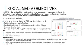 SOCIAL MEDIA OBJECTIVES
In 2018, the main objective is to increase awareness through social media.
With the powerful use of social media, Lululemon wants to focus on sharing
more sentimental posts to interact with their audience.
Some specifics include:
oIncrease unique visitors by 30% by December 2018
oTwitter followers – reach 3 million
oFacebook followers – 5 million shares and 4 million followers
 Increase visual content
 Produce clever hashtags, polls, and messages to engage audience
KPI
1. Number of unique visitors from all social media platforms: Facebook, Instagram, Twitter, and LinkedIn
2. Followers
3. Posts per week/month/year
Key Messages
1. Healthy lifestyles are fun, and with the help of Lululemon, we will turn your life into an
enjoyable and nurturing excitement
2. Being healthy does not always mean going on diets. It includes a healthy mind, body
and soul.
 