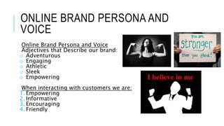 ONLINE BRAND PERSONA AND
VOICE
Online Brand Persona and Voice
Adjectives that Describe our brand:
o Adventurous
o Engaging
o Athletic
o Sleek
o Empowering
When interacting with customers we are:
1. Empowering
2. Informative
3. Encouraging
4. Friendly
 