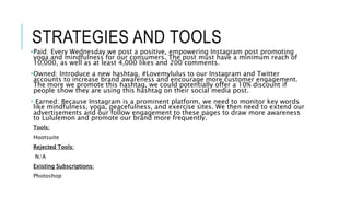 STRATEGIES AND TOOLS
•Paid: Every Wednesday we post a positive, empowering Instagram post promoting
yoga and mindfulness for our consumers. The post must have a minimum reach of
10,000, as well as at least 4,000 likes and 200 comments.
•Owned: Introduce a new hashtag, #Lovemylulus to our Instagram and Twitter
accounts to increase brand awareness and encourage more customer engagement.
The more we promote this hashtag, we could potentially offer a 10% discount if
people show they are using this hashtag on their social media post.
• Earned: Because Instagram is a prominent platform, we need to monitor key words
like mindfulness, yoga, peacefulness, and exercise sites. We then need to extend our
advertisements and our follow engagement to these pages to draw more awareness
to Lululemon and promote our brand more frequently.
Tools:
Hootsuite
Rejected Tools:
N/A
Existing Subscriptions:
Photoshop
 
