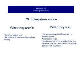 Week of 1/6
Campaign Overview

IMC Campaigns- review
What they aren’t:
•“matching luggage sets”
•the exact same copy in different places
•boring

What they are:
•the same message in different ways in

different places
•a consistent voice
•just because the press ad and website have
the same look and copy, it won't necessarily
connect with consumers

 