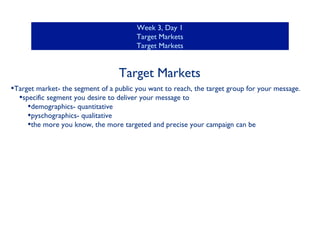Week 3, Day 1
Target Markets
Target Markets

Target Markets
•Target market- the segment of a public you want to reach, the target group for your message.
•specific segment you desire to deliver your message to
•demographics- quantitative
•pyschographics- qualitative
•the more you know, the more targeted and precise your campaign can be

 