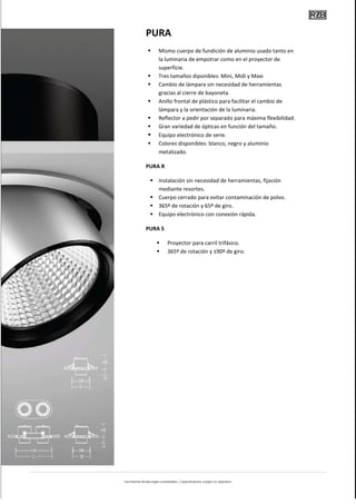 PURA
    Mismo cuerpo de fundición de aluminio usado tanto en
    la luminaria de empotrar como en el proyector de
    superficie.
    Tres tamaños diponibles: Mini, Midi y Maxi
    Cambio de lámpara sin necesidad de herramientas
    gracias al cierre de bayoneta.
    Anillo frontal de plástico para facilitar el cambio de
    lámpara y la orientación de la luminaria.
    Reflector a pedir por separado para máxima flexibilidad.
    Gran variedad de ópticas en función del tamaño.
    Equipo electrónico de serie.
    Colores disponibles: blanco, negro y aluminio
    metalizado.

PURA R

    Instalación sin necesidad de herramientas, fijación
    mediante resortes.
    Cuerpo cerrado para evitar contaminación de polvo.
    365º de rotación y 65º de giro.
    Equipo electrónico con conexión rápida.

PURA S

         Proyector para carril trifásico.
         365º de rotación y ±90º de giro.
 