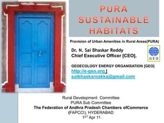 PURASUSTAINABLE HABITATS Provision of Urban Amenities in Rural Areas(PURA) Dr. N. SaiBhaskarReddy Chief Executive Officer [CEO],  GEOECOLOGY ENERGY ORGANISATION [GEO] http://e-geo.org | saibhaskarnakka@gmail.com Rural Development  Committee PURA Sub Committee The Federation of Andhra Pradesh Chambers ofCommerce (FAPCCI), HYDERABAD  1ST Apr 11 