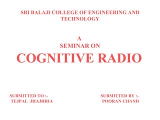 SRI BALAJI COLLEGE OF ENGINEERING AND TECHNOLOGY A  SEMINAR ON COGNITIVE RADIO   SUBMITTED TO :-  SUBMITTED BY :- TEJPAL  JHAJHRIA  POORAN CHAND  