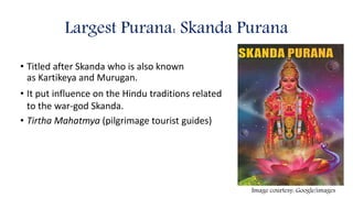Largest Purana: Skanda Purana
• Titled after Skanda who is also known
as Kartikeya and Murugan.
• It put influence on the Hindu traditions related
to the war-god Skanda.
• Tirtha Mahatmya (pilgrimage tourist guides)
Image courtesy: Google/images
 