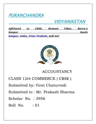 PURANCHANDRA
VIDYANIKETAN
Affiliated to CBSE, Hemant Vihar, Barra-2
Kanpur South
Kanpur, India, Uttar Pradesh, 208 027
ACCOUNTANCY
CLASS 12𝑡ℎ COMMERCE ( CBSE )
Submitted by: Virat Chaturvedi
Submitted to : Mr. Prakash Sharma
Scholar No. : 3956
Roll No. : 01
 