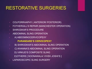 RESTORATIVE SURGERIES
• COLPORRHAPHY ( ANTERIOR/ POSTERIOR)
• FOTHERGILL’S REPAIR (MANCHESTER OPERATION)
• SHIRODKAR’S PROCEDURE
• ABDOMINAL SLING OPERATION
• A) ABDOMINOCERVICOPEXY
PURANDARE’S CERVICOPEXY
• B) SHIRODKAR’S ABDOMINAL SLING OPERATION
• C) KHANNA’S ABDOMINAL SLING OPERATION
D) VIRKUD’S COMPOSITE SLING
E)OTHERS [ SOONAWALA/ VIVEK JOSHI’S ]
• LAPAROSCOPIC SLING SURGERY
 