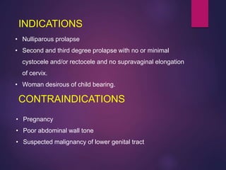 INDICATIONS
CONTRAINDICATIONS
• Pregnancy
• Poor abdominal wall tone
• Suspected malignancy of lower genital tract
• Nulliparous prolapse
• Second and third degree prolapse with no or minimal
cystocele and/or rectocele and no supravaginal elongation
of cervix.
• Woman desirous of child bearing.
 