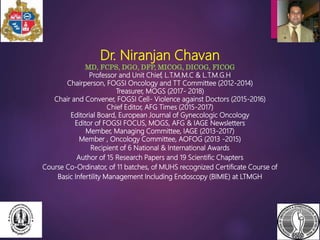 Dr. Niranjan Chavan
MD, FCPS, DGO, DFP, MICOG, DICOG, FICOG
Professor and Unit Chief, L.T.M.M.C & L.T.M.G.H
Chairperson, FOGSI Oncology and TT Committee (2012-2014)
Treasurer, MOGS (2017- 2018)
Chair and Convener, FOGSI Cell- Violence against Doctors (2015-2016)
Chief Editor, AFG Times (2015-2017)
Editorial Board, European Journal of Gynecologic Oncology
Editor of FOGSI FOCUS, MOGS, AFG & IAGE Newsletters
Member, Managing Committee, IAGE (2013-2017)
Member , Oncology Committee, AOFOG (2013 -2015)
Recipient of 6 National & International Awards
Author of 15 Research Papers and 19 Scientific Chapters
Course Co-Ordinator, of 11 batches, of MUHS recognized Certificate Course of
Basic Infertility Management Including Endoscopy (BIMIE) at LTMGH
 