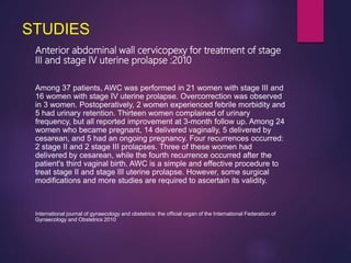 STUDIES
Anterior abdominal wall cervicopexy for treatment of stage
III and stage IV uterine prolapse :2010
Among 37 patients, AWC was performed in 21 women with stage III and
16 women with stage IV uterine prolapse. Overcorrection was observed
in 3 women. Postoperatively, 2 women experienced febrile morbidity and
5 had urinary retention. Thirteen women complained of urinary
frequency, but all reported improvement at 3-month follow up. Among 24
women who became pregnant, 14 delivered vaginally, 5 delivered by
cesarean, and 5 had an ongoing pregnancy. Four recurrences occurred:
2 stage II and 2 stage III prolapses. Three of these women had
delivered by cesarean, while the fourth recurrence occurred after the
patient's third vaginal birth. AWC is a simple and effective procedure to
treat stage II and stage III uterine prolapse. However, some surgical
modifications and more studies are required to ascertain its validity.
International journal of gynaecology and obstetrics: the official organ of the International Federation of
Gynaecology and Obstetrics 2010
 