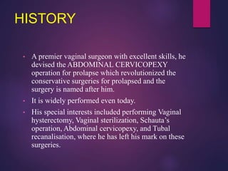 HISTORY
• A premier vaginal surgeon with excellent skills, he
devised the ABDOMINAL CERVICOPEXY
operation for prolapse which revolutionized the
conservative surgeries for prolapsed and the
surgery is named after him.
• It is widely performed even today.
• His special interests included performing Vaginal
hysterectomy, Vaginal sterilization, Schauta’s
operation, Abdominal cervicopexy, and Tubal
recanalisation, where he has left his mark on these
surgeries.
 