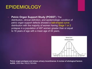 EPIDEMIOLOGY
• Pelvic Organ Support Study (POSST): The
distribution, clinical definition, and epidemiologic condition of
pelvic organ support defects showed a bell-shaped curve
distribution with the majority of women having Stage 1 or 2
prolapse in a population of 497 women greater than or equal
to 18 years of age with a mean age of 44 years.
Pelvic organ prolapse and stress urinary incontinence: A review of etiological factors
AJOG. 2005 Mar;192(3):795-806.
 
