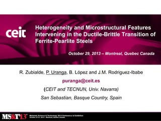 Heterogeneity and Microstructural Features
Intervening in the Ductile-Brittle Transition of
Ferrite-Pearlite Steels
October 29, 2013 – Montreal, Quebec Canada

R. Zubialde, P. Uranga, B. López and J.M. Rodriguez-Ibabe
puranga@ceit.es

(CEIT and TECNUN, Univ. Navarra)
San Sebastian, Basque Country, Spain

 