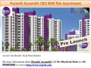 Located : Ghodbunder Road,Thane,Mumbai 
For more information about Puranik Aarambh Call Mr. Bhadresh Shah on +91- 
or visit us http://www.regrob.com 
 