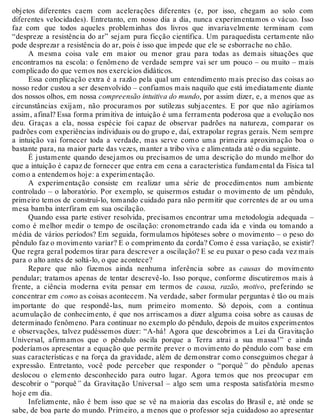 objetos diferentes caem com acelerações diferentes (e, por isso, chegam ao solo com 
diferentes velocidades). Entretanto, em nosso dia a dia, nunca experimentamos o vácuo. Isso 
faz com que todos aqueles probleminhas dos livros que invariavelmente terminam com 
“despreze a resistência do ar” sejam pura ficção científica. Um paraquedista certamente não 
pode desprezar a resistência do ar, pois é isso que impede que ele se esborrache no chão. 
A mesma coisa vale em maior ou menor grau para todas as demais situações que 
encontramos na escola: o fenômeno de verdade sempre vai ser um pouco – ou muito – mais 
complicado do que vemos nos exercícios didáticos. 
Essa complicação extra é a razão pela qual um entendimento mais preciso das coisas ao 
nosso redor custou a ser desenvolvido – confiamos mais naquilo que está imediatamente diante 
dos nossos olhos, em nossa compreensão intuitiva do mundo, por assim dizer, e, a menos que as 
circunstâncias exijam, não procuramos por sutilezas subjacentes. E por que não agiríamos 
assim, afinal? Essa forma primitiva de intuição é uma ferramenta poderosa que a evolução nos 
deu. Graças a ela, nossa espécie foi capaz de observar padrões na natureza, comparar os 
padrões com experiências individuais ou do grupo e, daí, extrapolar regras gerais. Nem sempre 
a intuição vai fornecer toda a verdade, mas serve como uma primeira aproximação boa o 
bastante para, na maior parte das vezes, manter a tribo viva e alimentada até o dia seguinte. 
É justamente quando desejamos ou precisamos de uma descrição do mundo melhor do 
que a intuição é capaz de fornecer que entra em cena a característica fundamental da Física tal 
como a entendemos hoje: a experimentação. 
A experimentação consiste em realizar uma série de procedimentos num ambiente 
controlado – o laboratório. Por exemplo, se quisermos estudar o movimento de um pêndulo, 
primeiro temos de construí-lo, tomando cuidado para não permitir que correntes de ar ou uma 
mesa bamba interfiram em sua oscilação. 
Quando essa parte estiver resolvida, precisamos encontrar uma metodologia adequada – 
como é melhor medir o tempo de oscilação: cronometrando cada ida e vinda ou tomando a 
média de vários períodos? Em seguida, formulamos hipóteses sobre o movimento – o peso do 
pêndulo faz o movimento variar? E o comprimento da corda? Como é essa variação, se existir? 
Que regra geral podemos tirar para descrever a oscilação? E se eu puxar o peso cada vez mais 
para o alto antes de soltá-lo, o que acontece? 
Repare que não fizemos ainda nenhuma inferência sobre as causas do movimento 
pendular; tratamos apenas de tentar descrevê-lo. Isso porque, conforme discutiremos mais à 
frente, a ciência moderna evita pensar em termos de causa, razão, motivo, preferindo se 
concentrar em como as coisas acontecem. Na verdade, saber formular perguntas é tão ou mais 
importante do que respondê-las, num primeiro momento. Só depois, com a contínua 
acumulação de conhecimento, é que nos arriscamos a dizer alguma coisa sobre as causas de 
determinado fenômeno. Para continuar no exemplo do pêndulo, depois de muitos experimentos 
e observações, talvez pudéssemos dizer: “A-há! Agora que descobrimos a Lei da Gravitação 
Universal, afirmamos que o pêndulo oscila porque a Terra atrai a sua massa!” e ainda 
poderíamos apresentar a equação que permite prever o movimento do pêndulo com base em 
suas características e na força da gravidade, além de demonstrar como conseguimos chegar à 
expressão. Entretanto, você pode perceber que responder o “porquê” do pêndulo apenas 
deslocou o elemento desconhecido para outro lugar. Agora temos que nos preocupar em 
descobrir o “porquê” da Gravitação Universal – algo sem uma resposta satisfatória mesmo 
hoje em dia. 
Infelizmente, não é bem isso que se vê na maioria das escolas do Brasil e, até onde se 
sabe, de boa parte do mundo. Primeiro, a menos que o professor seja cuidadoso ao apresentar 
 
