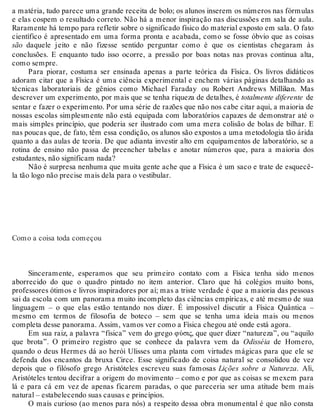 a matéria, tudo parece uma grande receita de bolo; os alunos inserem os números nas fórmulas 
e elas cospem o resultado correto. Não há a menor inspiração nas discussões em sala de aula. 
Raramente há tempo para refletir sobre o significado físico do material exposto em sala. O fato 
científico é apresentado em uma forma pronta e acabada, como se fosse óbvio que as coisas 
são daquele jeito e não fizesse sentido perguntar como é que os cientistas chegaram às 
conclusões. E enquanto tudo isso ocorre, a pressão por boas notas nas provas continua alta, 
como sempre. 
Para piorar, costuma ser ensinada apenas a parte teórica da Física. Os livros didáticos 
adoram citar que a Física é uma ciência experimental e enchem várias páginas detalhando as 
técnicas laboratoriais de gênios como Michael Faraday ou Robert Andrews Millikan. Mas 
descrever um experimento, por mais que se tenha riqueza de detalhes, é totalmente diferente de 
sentar e fazer o experimento. Por uma série de razões que não nos cabe citar aqui, a maioria de 
nossas escolas simplesmente não está equipada com laboratórios capazes de demonstrar até o 
mais simples princípio, que poderia ser ilustrado com uma mera colisão de bolas de bilhar. E 
nas poucas que, de fato, têm essa condição, os alunos são expostos a uma metodologia tão árida 
quanto a das aulas de teoria. De que adianta investir alto em equipamentos de laboratório, se a 
rotina de ensino não passa de preencher tabelas e anotar números que, para a maioria dos 
estudantes, não significam nada? 
Não é surpresa nenhuma que muita gente ache que a Física é um saco e trate de esquecê-la 
tão logo não precise mais dela para o vestibular. 
Como a coisa toda começou 
Sinceramente, esperamos que seu primeiro contato com a Física tenha sido menos 
aborrecido do que o quadro pintado no item anterior. Claro que há colégios muito bons, 
professores ótimos e livros inspiradores por aí; mas a triste verdade é que a maioria das pessoas 
sai da escola com um panorama muito incompleto das ciências empíricas, e até mesmo de sua 
linguagem – o que elas estão tentando nos dizer. É impossível discutir a Física Quântica – 
mesmo em termos de filosofia de boteco – sem que se tenha uma ideia mais ou menos 
completa desse panorama. Assim, vamos ver como a Física chegou até onde está agora. 
Em sua raiz, a palavra “física” vem do grego φύσις, que quer dizer “natureza”, ou “aquilo 
que brota”. O primeiro registro que se conhece da palavra vem da Odisséia de Homero, 
quando o deus Hermes dá ao herói Ulisses uma planta com virtudes mágicas para que ele se 
defenda dos encantos da bruxa Circe. Esse significado de coisa natural se consolidou de vez 
depois que o filósofo grego Aristóteles escreveu suas famosas Lições sobre a Natureza. Ali, 
Aristóteles tentou decifrar a origem do movimento – como e por que as coisas se mexem para 
lá e para cá em vez de apenas ficarem paradas, o que pareceria ser uma atitude bem mais 
natural – estabelecendo suas causas e princípios. 
O mais curioso (ao menos para nós) a respeito dessa obra monumental é que não consta 
 