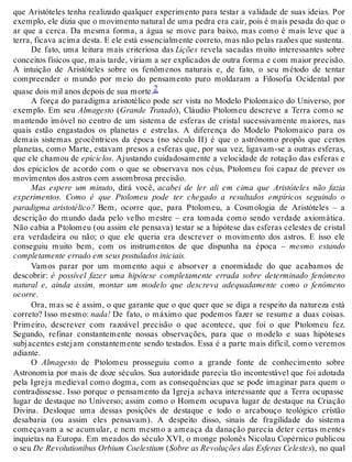 que Aristóteles tenha realizado qualquer experimento para testar a validade de suas ideias. Por 
exemplo, ele dizia que o movimento natural de uma pedra era cair, pois é mais pesada do que o 
ar que a cerca. Da mesma forma, a água se move para baixo, mas como é mais leve que a 
terra, ficava acima desta. E ele está essencialmente correto, mas não pelas razões que sustenta. 
De fato, uma leitura mais criteriosa das Lições revela sacadas muito interessantes sobre 
conceitos físicos que, mais tarde, viriam a ser explicados de outra forma e com maior precisão. 
A intuição de Aristóteles sobre os fenômenos naturais e, de fato, o seu método de tentar 
compreender o mundo por meio do pensamento puro moldaram a Filosofia Ocidental por 
quase dois mil anos depois de sua morte.2 
A força do paradigma aristotélico pode ser vista no Modelo Ptolomaico do Universo, por 
exemplo. Em seu Almagesto (Grande Tratado), Cláudio Ptolomeu descreve a Terra como se 
mantendo imóvel no centro de um sistema de esferas de cristal sucessivamente maiores, nas 
quais estão engastados os planetas e estrelas. A diferença do Modelo Ptolomaico para os 
demais sistemas geocêntricos da época (no século II) é que o astrônomo propôs que certos 
planetas, como Marte, estavam presos a esferas que, por sua vez, ligavam-se a outras esferas, 
que ele chamou de epiciclos. Ajustando cuidadosamente a velocidade de rotação das esferas e 
dos epiciclos de acordo com o que se observava nos céus, Ptolomeu foi capaz de prever os 
movimentos dos astros com assombrosa precisão. 
Mas espere um minuto, dirá você, acabei de ler ali em cima que Aristóteles não fazia 
experimentos. Como é que Ptolomeu pode ter chegado a resultados empíricos seguindo o 
paradigma aristotélico? Bem, ocorre que, para Ptolomeu, a Cosmologia de Aristóteles – a 
descrição do mundo dada pelo velho mestre – era tomada como sendo verdade axiomática. 
Não cabia a Ptolomeu (ou assim ele pensava) testar se a hipótese das esferas celestes de cristal 
era verdadeira ou não; o que ele queria era descrever o movimento dos astros. E isso ele 
conseguiu muito bem, com os instrumentos de que dispunha na época – mesmo estando 
completamente errado em seus postulados iniciais. 
Vamos parar por um momento aqui e absorver a enormidade do que acabamos de 
descobrir: é possível fazer uma hipótese completamente errada sobre determinado fenômeno 
natural e, ainda assim, montar um modelo que descreva adequadamente como o fenômeno 
ocorre. 
Ora, mas se é assim, o que garante que o que quer que se diga a respeito da natureza está 
correto? Isso mesmo: nada! De fato, o máximo que podemos fazer se resume a duas coisas. 
Primeiro, descrever com razoável precisão o que acontece, que foi o que Ptolomeu fez. 
Segundo, refinar constantemente nossas observações, para que o modelo e suas hipóteses 
subjacentes estejam constantemente sendo testados. Essa é a parte mais difícil, como veremos 
adiante. 
O Almagesto de Ptolomeu prosseguiu como a grande fonte de conhecimento sobre 
Astronomia por mais de doze séculos. Sua autoridade parecia tão incontestável que foi adotada 
pela Igreja medieval como dogma, com as consequências que se pode imaginar para quem o 
contradissesse. Isso porque o pensamento da Igreja achava interessante que a Terra ocupasse 
lugar de destaque no Universo; assim como o Homem ocupava lugar de destaque na Criação 
Divina. Desloque uma dessas posições de destaque e todo o arcabouço teológico cristão 
desabaria (ou assim eles pensavam). A despeito disso, sinais de fragilidade do sistema 
começavam a se acumular, e nem mesmo a ameaça da danação parecia deter certas mentes 
inquietas na Europa. Em meados do século XVI, o monge polonês Nicolau Copérnico publicou 
o seu De Revolutionibus Orbium Coelestium (Sobre as Revoluções das Esferas Celestes), no qual 
 
