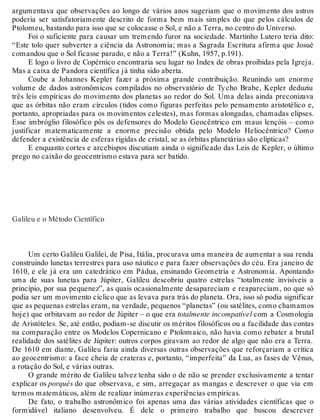 argumentava que observações ao longo de vários anos sugeriam que o movimento dos astros 
poderia ser satisfatoriamente descrito de forma bem mais simples do que pelos cálculos de 
Ptolomeu, bastando para isso que se colocasse o Sol, e não a Terra, no centro do Universo. 
Foi o suficiente para causar um tremendo furor na sociedade. Martinho Lutero teria dito: 
“Este tolo quer subverter a ciência da Astronomia; mas a Sagrada Escritura afirma que Josué 
comandou que o Sol ficasse parado, e não a Terra!” (Kuhn, 1957, p.191). 
E logo o livro de Copérnico encontraria seu lugar no Index de obras proibidas pela Igreja. 
Mas a caixa de Pandora científica já tinha sido aberta. 
Coube a Johannes Kepler fazer a próxima grande contribuição. Reunindo um enorme 
volume de dados astronômicos compilados no observatório de Ty cho Brahe, Kepler deduziu 
três leis empíricas do movimento dos planetas ao redor do Sol. Uma delas ainda preconizava 
que as órbitas não eram círculos (tidos como figuras perfeitas pelo pensamento aristotélico e, 
portanto, apropriadas para os movimentos celestes), mas formas alongadas, chamadas elipses. 
Esse imbróglio filosófico pôs os defensores do Modelo Geocêntrico em maus lençóis – como 
justificar matematicamente a enorme precisão obtida pelo Modelo Heliocêntrico? Como 
defender a existência de esferas rígidas de cristal, se as órbitas planetárias são elípticas? 
E enquanto cortes e arcebispos discutiam ainda o significado das Leis de Kepler, o último 
prego no caixão do geocentrismo estava para ser batido. 
Galileu e o Método Científico 
Um certo Galileu Galilei, de Pisa, Itália, procurava uma maneira de aumentar a sua renda 
construindo lunetas terrestres para uso náutico e para fazer observações do céu. Era janeiro de 
1610, e ele já era um catedrático em Pádua, ensinando Geometria e Astronomia. Apontando 
uma de suas lunetas para Júpiter, Galileu descobriu quatro estrelas “totalmente invisíveis a 
princípio, por sua pequenez”, as quais ocasionalmente desapareciam e reapareciam, no que só 
podia ser um movimento cíclico que as levava para trás do planeta. Ora, isso só podia significar 
que as pequenas estrelas eram, na verdade, pequenos “planetas” (ou satélites, como chamamos 
hoje) que orbitavam ao redor de Júpiter – o que era totalmente incompatível com a Cosmologia 
de Aristóteles. Se, até então, podiam-se discutir os méritos filosóficos ou a facilidade das contas 
na comparação entre os Modelos Copernicano e Ptolomaico, não havia como rebater a brutal 
realidade dos satélites de Júpiter: outros corpos giravam ao redor de algo que não era a Terra. 
De 1610 em diante, Galileu faria ainda diversas outras observações que reforçariam a crítica 
ao geocentrismo: a face cheia de crateras e, portanto, “imperfeita” da Lua, as fases de Vênus, 
a rotação do Sol, e várias outras. 
O grande mérito de Galileu talvez tenha sido o de não se prender exclusivamente a tentar 
explicar os porquês do que observava, e sim, arregaçar as mangas e descrever o que via em 
termos matemáticos, além de realizar inúmeras experiências empíricas. 
De fato, o trabalho astronômico foi apenas uma das várias atividades científicas que o 
formidável italiano desenvolveu. É dele o primeiro trabalho que buscou descrever 
 