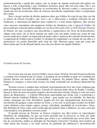 matematicamente a queda dos corpos, sem se ocupar da suposta motivação das pedras em 
buscar o solo, contrariando o que Aristóteles declarara quase dois mil anos antes. Ele e seu 
aluno Evangelista Torricelli tabularam os movimentos de diversos corpos e começaram o 
estudo das leis do movimento, além de fazerem descobertas importantes sobre a temperatura 
dos corpos. 
Sem a menor sombra de dúvida, podemos dizer que Galileu foi o pai do que hoje em dia 
se chama de Método Científico, que vem a ser a observação e medição criteriosa de um 
fenômeno, a elaboração de hipóteses para explicá-lo e o teste dessas hipóteses. Mas mesmo 
esses sucessos estrondosos não pouparam Galileu de dissabores com a Igreja.3 Galileu foi 
processado por conta das ideias contidas em seu livro Discussão sobre os Dois Grandes Sistemas 
do Mundo, em que recontava suas descobertas e argumentava em favor do heliocentrismo. 
Alguns anos antes, ele já havia entrado em atrito com um padre jesuíta por causa do tom 
jocoso usado para rebater os argumentos do padre sobre a natureza dos cometas (ironicamente, 
o argumento de Galileu estava errado). O cientista foi condenado a se retratar de sua obra e a 
permanecer em prisão domiciliar pelo resto da vida. Morreria quase cego por causa das 
observações que fez do Sol pela luneta, mas não sem deixar um legado fabuloso. 
O triunfo teórico de Newton 
No mesmo ano em que morreu Galileu, nasceu Isaac Newton. Newton foi provavelmente 
o cientista mais visionário que já existiu. A grandeza do seu trabalho só pode ser rivalizada por 
Charles Darwin em termos de profundidade e impacto. Na própria Física, apenas Albert 
Einstein se compara, e talvez nem mesmo ele tenha construído um arcabouço intelectual tão 
vasto. 
Newton cresceu e estudou num ambiente majoritariamente livre das crises religiosas que 
tanto perturbaram seus predecessores. Tomado de interesse pelas obras de Kepler e Galileu, 
buscou ir além da mera descrição empírica dos movimentos celestes. Chegou a criar um ramo 
inteiro da Matemática – o Cálculo Diferencial, paternidade que divide com o matemático e 
filósofo alemão Gottfried Wilhelm von Leibniz – para ajudar em seu trabalho. No final das 
contas, conseguiu um feito formidável: propôs três leis que adequadamente descreviam o 
movimento de qualquer corpo comum na Terra; e o fez sem se preocupar (muito) em definir 
coisas abstratas como tempo, espaço, massa, velocidade, quantidade de movimento e força. 
Sua definição de força, aliás, como sendo algo que poderia atuar à distância, era uma coisa que 
o incomodava, mas postulou-a mesmo assim. 
O grande sucesso de Newton, se formos comparar sua obra teórica às especulações 
filosóficas da Antiguidade, foi que sua teoria permitiu não só descrever os fatos até então 
conhecidos, mas também fazer previsões que viriam a ser confirmadas por novos fatos. Suas 
leis de movimento, unidas ao princípio da Gravitação Universal (“matéria atrai matéria na 
razão direta das massas e na razão inversa do quadrado das distâncias”), permitiram-lhe 
 