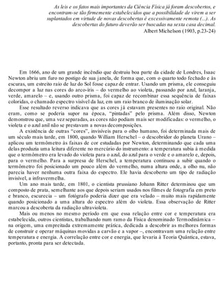 As leis e os fatos mais importantes da Ciência Física já foram descobertos, e 
encontram-se tão firmemente estabelecidos que a possibilidade de virem a ser 
suplantados em virtude de novas descobertas é excessivamente remota (...). As 
descobertas do futuro deverão ser buscadas na sexta casa decimal. 
Albert Michelson (1903, p.23-24) 
Em 1666, ano de um grande incêndio que destruiu boa parte da cidade de Londres, Isaac 
Newton abriu um furo no postigo de sua janela, de forma que, com o quarto todo fechado e às 
escuras, um estreito raio de luz do Sol fosse capaz de entrar. Usando um prisma, ele conseguiu 
decompor a luz nas cores do arco-íris – do vermelho ao violeta, passando por azul, laranja, 
verde, amarelo – e, usando outro prisma, foi capaz de recombinar essa sequência de faixas 
coloridas, o chamado espectro visível da luz, em um raio branco de iluminação solar. 
Esse resultado reverso indicava que as cores já estavam presentes no raio original. Não 
eram, como se poderia supor na época, “pintadas” pelo prisma. Além disso, Newton 
demonstrou que, uma vez separadas, as cores não podiam mais ser modificadas: o vermelho, o 
violeta e o azul anil não se prestavam a novas decomposições. 
A existência de outras “cores”, invisíveis para o olho humano, foi determinada mais de 
um século mais tarde, em 1800, quando William Herschel – o descobridor do planeta Urano – 
aplicou um termômetro às faixas de cor estudadas por Newton, determinando que cada uma 
delas produzia uma leitura diferente no mercúrio do instrumento: a temperatura subia à medida 
que o termômetro era levado do violeta para o azul, do azul para o verde e o amarelo e, depois, 
para o vermelho. Para a surpresa de Herschel, a temperatura continuou a subir quando o 
termômetro foi posicionado um pouco além do vermelho, numa altura onde, a olho nu, não 
parecia haver nenhuma outra faixa do espectro. Ele havia descoberto um tipo de radiação 
invisível, a infravermelha. 
Um ano mais tarde, em 1801, o cientista prussiano Johann Ritter determinou que um 
composto de prata, semelhante aos que depois seriam usados nos filmes de fotografia em preto 
e branco, escurecia – um fotógrafo poderia dizer que era velado – muito mais rapidamente 
quando posicionado a uma altura do espectro além do violeta. Essa observação de Ritter 
marcou a descoberta da radiação ultravioleta. 
Mais ou menos no mesmo período em que essa relação entre cor e temperatura era 
estabelecida, outros cientistas, trabalhando num ramo da Física denominado Termodinâmica – 
na origem, uma empreitada extremamente prática, dedicada a descobrir as melhores formas 
de construir e operar máquinas movidas a carvão e a vapor –, encontravam uma relação entre 
temperatura e energia. A correlação entre cor e energia, que levaria à Teoria Quântica, estava, 
portanto, pronta para ser detectada. 
 