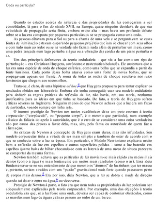 Onda ou partícula? 
Quando os estudos acerca da natureza e das propriedades da luz começaram a ser 
consolidados, lá para o fim do século XVII, na Europa, quase ninguém duvidava de que sua 
velocidade de propagação seria finita, embora muito alta – mas havia um profundo debate 
sobre se a luz era composta por pequenas partículas ou se se propagaria como uma onda. 
As pessoas olhavam para o Sol ou para a chama de uma vela e se perguntavam se essas 
fontes de iluminação estavam disparando pequenos projéteis que iam se chocar com seus olhos 
e com tudo mais ao redor ou se na verdade não faziam nada além de perturbar um meio, como 
uma pedra lançada num lago perturba a água ou a vibração das cordas de um piano perturba o 
ar. 
Um dos principais defensores da teoria ondulatória – que via a luz como um tipo de 
perturbação – era Christiaan Huy gens, astrônomo e matemático holandês. Ele sustentava que a 
luz era uma espécie de onda de choque esférica, como uma bolha que se expandia a partir da 
fonte luminosa. Cada ponto dessa bolha atuava como uma fonte de novas bolhas, que se 
propagavam apenas em frente. A soma de todas as ondas de choque resultava nos raios 
luminosos que chegam aos nossos olhos. 
Trata-se, é claro, de uma hipótese ad hoc,4 que Huy gens propusera para tentar explicar os 
resultados obtidos em laboratório. Embora ele tenha conseguido usar seu modelo ondulatório 
para deduzir as regras práticas da reflexão da luz, não havia, em sua teoria, nenhuma 
justificativa para as ideias em que tinha se baseado. De fato, a teoria de Huy gens sofreu 
críticas severas na Inglaterra. Ninguém menos do que Newton achava que a luz era um fluxo 
de partículas, voando sempre em linha reta. 
O imenso prestígio de Newton nos meios acadêmicos dava um peso enorme à teoria 
corpuscular (“corpúsculo”, ou “pequeno corpo”, é o mesmo que partícula), num exemplo 
clássico da falácia do apelo à autoridade, que é o erro de se considerar uma coisa verdadeira 
não por causa das provas a favor dela, mas, sim, pela fama ou autoridade de quem faz a 
afirmação. 
As críticas de Newton à concepção de Huy gens eram duras, mas não infundadas. Seu 
modelo corpuscular tinha a virtude de ser mais simples e também de estar de acordo com o 
que se conhecia sobre a luz na época. Em particular, o Modelo Newtoniano explicava muito 
bem a reflexão da luz em espelhos e outras superfícies polidas – tanto a luz batendo em 
espelhos quanto bolas de bilhar chocando-se com as laterais de uma mesa de sinuca parecem 
se comportar da mesma forma. 
Newton também achava que as partículas de luz moviam-se mais rápido em meios mais 
densos (como a água) e mais lentamente em meios mais rarefeitos (como o ar). Essa ideia 
fundamentava-se no seu entendimento de que mesmo os “átomos” de luz tinham que ter massa 
e, portanto, seriam atraídos com um “puxão” gravitacional mais forte quando passassem perto 
de corpos mais densos.5 Era por isso, dizia Newton, que a luz se dobra e muda de direção 
quando sai do ar e entra na água,6 ou vice-versa. 
Prestígio de Newton à parte, o fato era que nem todas as propriedades da luz poderiam ser 
adequadamente explicadas pela teoria corpuscular. Por exemplo, uma das objeções à teoria 
ondulatória era que, se a luz fosse uma onda, deveria ser capaz de contornar obstáculos, como 
as marolas num lago de águas calmas passam ao redor de um barco. 
 