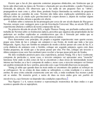 Ocorre que a luz de fato aparenta contornar pequenos obstáculos, um fenômeno que já 
havia sido observado na época de Newton e chamado por seu descobridor, o padre Francesco 
Grimaldi, de difração. Ele observara que a luz saída de um pequeno furo se “abria”, 
propagando-se num cone e, além disso, produzia franjas iluminadas na sombra de pequenos 
objetos postos no caminho do cone. Newton não tinha uma explicação satisfatória para a 
difração além da já citada ação gravitacional de corpos densos e, depois de realizar alguns 
quantos experimentos, deixou a questão em aberto. 
O debate sobre a natureza da luz prosseguiu por cerca de um século depois de Huy gens e 
Newton, sempre com vantagem para o pai da Gravitação Universal. Mas, no século XIX, um 
experimento abalaria o edifício da teoria corpuscular da luz. 
Na primeira década do século XIX, o inglês Thomas Young, um profundo conhecedor do 
trabalho de Newton sobre os fenômenos ópticos, percebeu que algumas das propriedades da luz 
poderiam ser melhor explicadas se considerarmos que ela é formada por ondas que se 
superpõem, ora reforçando, ora enfraquecendo umas às outras. 
Para demonstrar esse princípio, ele propôs o seguinte experimento: num quarto escuro, 
pegue uma fonte de luz e coloque um anteparo à sua frente, de modo que toda a luz seja 
bloqueada. Agora, faça um furinho no anteparo de modo a deixar passar um cone de luz. E, a 
certa distância do anteparo com o furinho, coloque um segundo anteparo, agora com duas 
fendas pequenas, de modo que a luz possa passar por elas. Por fim, coloque um terceiro e 
último anteparo (esse sem furo nenhum) para receber a luz que passa pelo par de fendas. 
Há dois resultados possíveis para essa experiência, pensou Young. Ou a luz é realmente 
composta de partículas e, nesse caso, o terceiro anteparo vai apresentar uma “mancha” 
luminosa forte onde os dois cones de luz se encontram e duas áreas de luminosidade menos 
intensa nas bordas; ou a luz é composta de ondas e, nesse caso, o terceiro anteparo vai formar 
um padrão misturado de luz e sombra, parecido com o que Grimaldi observara no passado. 
Young já sabia que quando duas ou mais ondas se encontram elas podem se reforçar ou 
se enfraquecer. Se as cristas de duas ondas se sobrepõem, a crista resultante é a soma de 
ambas. Se uma crista coincide exatamente com um vale, a onda resultante fica menor e pode 
até se anular. De maneira geral, a soma de duas ou mais ondas gera um padrão de 
interferência, cujo formato vai depender das condições específicas.7 
Nas Figuras 1 a 4, vamos mostrar a representação matemática de duas ondas e o que 
acontece quando elas se superpõem. 
 