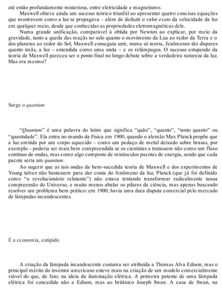 até então profundamente misteriosa, entre eletricidade e magnetismo. 
Maxwell obteve ainda um sucesso teórico triunfal ao apresentar quatro concisas equações 
que mostravam como a luz se propagava – além de deduzir o valor exato da velocidade da luz 
em qualquer meio, desde que conhecidas as propriedades eletromagnéticas dele. 
Numa grande unificação, comparável à obtida por Newton ao explicar, por meio da 
gravidade, tanto a queda das maçãs no solo quanto o movimento da Lua ao redor da Terra e o 
dos planetas ao redor do Sol, Maxwell conseguiu unir, numa só teoria, fenômenos tão díspares 
quanto ímãs, a luz – entendida como uma onda – e os relâmpagos. O sucesso estupendo da 
teoria de Maxwell pareceu ser o ponto final no longo debate sobre a verdadeira natureza da luz. 
Mas era mesmo? 
Surge o quantum 
“Quantum” é uma palavra do latim que significa “quão”, “quanto”, “tanto quanto” ou 
“quantidade”. Ela entra no mundo da Física em 1900, quando o alemão Max Planck propõe que 
a luz emitida por um corpo aquecido – como um pedaço de metal deixado sobre brasas, por 
exemplo – poderia ser mais bem compreendida se os cientistas a tratassem não como um fluxo 
contínuo de ondas, mas como algo composto de minúsculos pacotes de energia, sendo que cada 
pacote seria um quantum. 
Ao sugerir que as tais ondas da bem-sucedida teoria de Maxwell e dos experimentos de 
Young talvez não bastassem para dar conta do fenômeno da luz, Planck (que já foi definido 
como “o revolucionário relutante”) não estava tentando transformar radicalmente nossa 
compreensão do Universo, e muito menos abalar os pilares da ciência, mas apenas buscando 
resolver um problema bem prático: em 1900, havia uma dura disputa comercial pelo mercado 
de lâmpadas incandescentes. 
É a economia, estúpido 
A criação da lâmpada incandescente costuma ser atribuída a Thomas Alva Edison, mas o 
principal mérito do inventor americano esteve mais na criação de um modelo comercialmente 
viável do que, de fato, na ideia da iluminação elétrica. A primeira patente de uma lâmpada 
elétrica foi concedida não a Edison, mas ao britânico Joseph Swan. A casa de Swan, na 
 