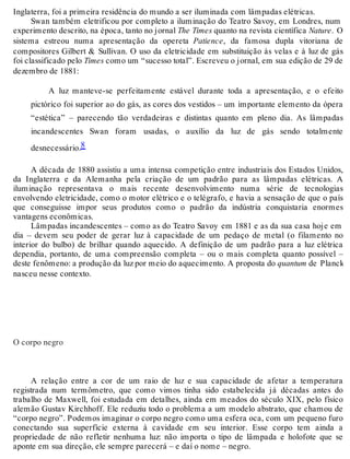 Inglaterra, foi a primeira residência do mundo a ser iluminada com lâmpadas elétricas. 
Swan também eletrificou por completo a iluminação do Teatro Savoy, em Londres, num 
experimento descrito, na época, tanto no jornal The Times quanto na revista científica Nature. O 
sistema estreou numa apresentação da opereta Patience, da famosa dupla vitoriana de 
compositores Gilbert & Sullivan. O uso da eletricidade em substituição às velas e à luz de gás 
foi classificado pelo Times como um “sucesso total”. Escreveu o jornal, em sua edição de 29 de 
dezembro de 1881: 
A luz manteve-se perfeitamente estável durante toda a apresentação, e o efeito 
pictórico foi superior ao do gás, as cores dos vestidos – um importante elemento da ópera 
“estética” – parecendo tão verdadeiras e distintas quanto em pleno dia. As lâmpadas 
incandescentes Swan foram usadas, o auxílio da luz de gás sendo totalmente 
desnecessário.8 
A década de 1880 assistiu a uma intensa competição entre industriais dos Estados Unidos, 
da Inglaterra e da Alemanha pela criação de um padrão para as lâmpadas elétricas. A 
iluminação representava o mais recente desenvolvimento numa série de tecnologias 
envolvendo eletricidade, como o motor elétrico e o telégrafo, e havia a sensação de que o país 
que conseguisse impor seus produtos como o padrão da indústria conquistaria enormes 
vantagens econômicas. 
Lâmpadas incandescentes – como as do Teatro Savoy em 1881 e as da sua casa hoje em 
dia – devem seu poder de gerar luz à capacidade de um pedaço de metal (o filamento no 
interior do bulbo) de brilhar quando aquecido. A definição de um padrão para a luz elétrica 
dependia, portanto, de uma compreensão completa – ou o mais completa quanto possível – 
deste fenômeno: a produção da luz por meio do aquecimento. A proposta do quantum de Planck 
nasceu nesse contexto. 
O corpo negro 
A relação entre a cor de um raio de luz e sua capacidade de afetar a temperatura 
registrada num termômetro, que como vimos tinha sido estabelecida já décadas antes do 
trabalho de Maxwell, foi estudada em detalhes, ainda em meados do século XIX, pelo físico 
alemão Gustav Kirchhoff. Ele reduziu todo o problema a um modelo abstrato, que chamou de 
“corpo negro”. Podemos imaginar o corpo negro como uma esfera oca, com um pequeno furo 
conectando sua superfície externa à cavidade em seu interior. Esse corpo tem ainda a 
propriedade de não refletir nenhuma luz: não importa o tipo de lâmpada e holofote que se 
aponte em sua direção, ele sempre parecerá – e daí o nome – negro. 
 