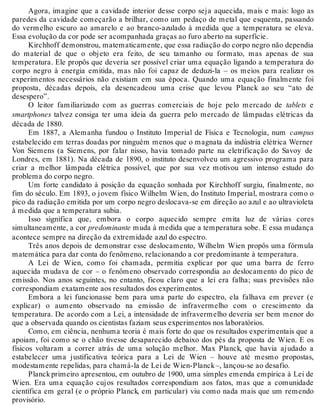 Agora, imagine que a cavidade interior desse corpo seja aquecida, mais e mais: logo as 
paredes da cavidade começarão a brilhar, como um pedaço de metal que esquenta, passando 
do vermelho escuro ao amarelo e ao branco-azulado à medida que a temperatura se eleva. 
Essa evolução da cor pode ser acompanhada graças ao furo aberto na superfície. 
Kirchhoff demonstrou, matematicamente, que essa radiação do corpo negro não dependia 
do material de que o objeto era feito, de seu tamanho ou formato, mas apenas de sua 
temperatura. Ele propôs que deveria ser possível criar uma equação ligando a temperatura do 
corpo negro à energia emitida, mas não foi capaz de deduzi-la – os meios para realizar os 
experimentos necessários não existiam em sua época. Quando uma equação finalmente foi 
proposta, décadas depois, ela desencadeou uma crise que levou Planck ao seu “ato de 
desespero”. 
O leitor familiarizado com as guerras comerciais de hoje pelo mercado de tablets e 
smartphones talvez consiga ter uma ideia da guerra pelo mercado de lâmpadas elétricas da 
década de 1880. 
Em 1887, a Alemanha fundou o Instituto Imperial de Física e Tecnologia, num campus 
estabelecido em terras doadas por ninguém menos que o magnata da indústria elétrica Werner 
Von Siemens (a Siemens, por falar nisso, havia tomado parte na eletrificação do Savoy de 
Londres, em 1881). Na década de 1890, o instituto desenvolveu um agressivo programa para 
criar a melhor lâmpada elétrica possível, que por sua vez motivou um intenso estudo do 
problema do corpo negro. 
Um forte candidato à posição da equação sonhada por Kirchhoff surgiu, finalmente, no 
fim do século. Em 1893, o jovem físico Wilhelm Wien, do Instituto Imperial, mostrara como o 
pico da radiação emitida por um corpo negro deslocava-se em direção ao azul e ao ultravioleta 
à medida que a temperatura subia. 
Isso significa que, embora o corpo aquecido sempre emita luz de várias cores 
simultaneamente, a cor predominante muda à medida que a temperatura sobe. E essa mudança 
acontece sempre na direção da extremidade azul do espectro. 
Três anos depois de demonstrar esse deslocamento, Wilhelm Wien propôs uma fórmula 
matemática para dar conta do fenômeno, relacionando a cor predominante à temperatura. 
A Lei de Wien, como foi chamada, permitia explicar por que uma barra de ferro 
aquecida mudava de cor – o fenômeno observado correspondia ao deslocamento do pico de 
emissão. Nos anos seguintes, no entanto, ficou claro que a lei era falha; suas previsões não 
correspondiam exatamente aos resultados dos experimentos. 
Embora a lei funcionasse bem para uma parte do espectro, ela falhava em prever (e 
explicar) o aumento observado na emissão de infravermelho com o crescimento da 
temperatura. De acordo com a Lei, a intensidade de infravermelho deveria ser bem menor do 
que a observada quando os cientistas faziam seus experimentos nos laboratórios. 
Como, em ciência, nenhuma teoria é mais forte do que os resultados experimentais que a 
apoiam, foi como se o chão tivesse desaparecido debaixo dos pés da proposta de Wien. E os 
físicos voltaram a correr atrás de uma solução melhor. Max Planck, que havia ajudado a 
estabelecer uma justificativa teórica para a Lei de Wien – houve até mesmo propostas, 
modestamente repelidas, para chamá-la de Lei de Wien-Planck –, lançou-se ao desafio. 
Planck primeiro apresentou, em outubro de 1900, uma simples emenda empírica à Lei de 
Wien. Era uma equação cujos resultados correspondiam aos fatos, mas que a comunidade 
científica em geral (e o próprio Planck, em particular) viu como nada mais que um remendo 
provisório. 
 