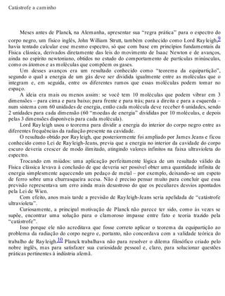 Catástrofe a caminho 
Meses antes de Planck, na Alemanha, apresentar sua “regra prática” para o espectro do 
corpo negro, um físico inglês, John William Strutt, também conhecido como Lord Ray leigh,9 
havia tentado calcular esse mesmo espectro, só que com base em princípios fundamentais da 
Física clássica, derivados diretamente das leis do movimento de Isaac Newton e de avanços, 
ainda no espírito newtoniano, obtidos no estudo do comportamento de partículas minúsculas, 
como os átomos e as moléculas que compõem os gases. 
Um desses avanços era um resultado conhecido como “teorema da equipartição”, 
segundo o qual a energia de um gás deve ser dividida igualmente entre as moléculas que o 
integram e, em seguida, entre os diferentes rumos que essas moléculas podem tomar no 
espaço. 
A ideia era mais ou menos assim: se você tem 10 moléculas que podem vibrar em 3 
dimensões – para cima e para baixo; para frente e para trás; para a direita e para a esquerda – 
num sistema com 60 unidades de energia, então cada molécula deve receber 6 unidades, sendo 
2 unidades para cada dimensão (60 “moedas de energia” divididas por 10 moléculas, e depois 
pelas 3 dimensões disponíveis para cada molécula). 
Lord Ray leigh usou o teorema para dividir a energia do interior do corpo negro entre as 
diferentes frequências da radiação presente na cavidade. 
O resultado obtido por Ray leigh, que posteriormente foi ampliado por James Jeans e ficou 
conhecido como Lei de Ray leigh-Jeans, previa que a energia no interior da cavidade do corpo 
escuro deveria crescer de modo ilimitado, atingindo valores infinitos na faixa ultravioleta do 
espectro. 
Trocando em miúdos: uma aplicação perfeitamente lógica de um resultado válido da 
Física clássica levava à conclusão de que deveria ser possível obter uma quantidade infinita de 
energia simplesmente aquecendo um pedaço de metal – por exemplo, deixando-se um espeto 
de ferro sobre uma churrasqueira acesa. Não é preciso pensar muito para concluir que essa 
previsão representava um erro ainda mais desastroso do que os peculiares desvios apontados 
pela Lei de Wien. 
Com efeito, anos mais tarde a previsão de Ray leigh-Jeans seria apelidada de “catástrofe 
ultravioleta”. 
Curiosamente, a principal motivação de Planck não parece ter sido, como às vezes se 
supõe, encontrar uma solução para o clamoroso impasse entre fato e teoria trazido pela 
“catástrofe”. 
Isso porque ele não acreditava que fosse correto aplicar o teorema da equipartição ao 
problema da radiação do corpo negro e, portanto, não concordava com a validade teórica do 
trabalho de Ray leigh.10 Planck trabalhava não para resolver o dilema filosófico criado pelo 
nobre inglês, mas para satisfazer sua curiosidade pessoal e, claro, para solucionar questões 
práticas pertinentes à indústria alemã. 
 