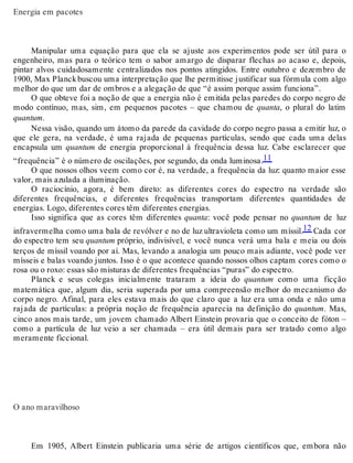 Energia em pacotes 
Manipular uma equação para que ela se ajuste aos experimentos pode ser útil para o 
engenheiro, mas para o teórico tem o sabor amargo de disparar flechas ao acaso e, depois, 
pintar alvos cuidadosamente centralizados nos pontos atingidos. Entre outubro e dezembro de 
1900, Max Planck buscou uma interpretação que lhe permitisse justificar sua fórmula com algo 
melhor do que um dar de ombros e a alegação de que “é assim porque assim funciona”. 
O que obteve foi a noção de que a energia não é emitida pelas paredes do corpo negro de 
modo contínuo, mas, sim, em pequenos pacotes – que chamou de quanta, o plural do latim 
quantum. 
Nessa visão, quando um átomo da parede da cavidade do corpo negro passa a emitir luz, o 
que ele gera, na verdade, é uma rajada de pequenas partículas, sendo que cada uma delas 
encapsula um quantum de energia proporcional à frequência dessa luz. Cabe esclarecer que 
“frequência” é o número de oscilações, por segundo, da onda luminosa.11 
O que nossos olhos veem como cor é, na verdade, a frequência da luz: quanto maior esse 
valor, mais azulada a iluminação. 
O raciocínio, agora, é bem direto: as diferentes cores do espectro na verdade são 
diferentes frequências, e diferentes frequências transportam diferentes quantidades de 
energias. Logo, diferentes cores têm diferentes energias. 
Isso significa que as cores têm diferentes quanta: você pode pensar no quantum de luz 
infravermelha como uma bala de revólver e no de luz ultravioleta como um míssil.12 Cada cor 
do espectro tem seu quantum próprio, indivisível, e você nunca verá uma bala e meia ou dois 
terços de míssil voando por aí. Mas, levando a analogia um pouco mais adiante, você pode ver 
mísseis e balas voando juntos. Isso é o que acontece quando nossos olhos captam cores como o 
rosa ou o roxo: essas são misturas de diferentes frequências “puras” do espectro. 
Planck e seus colegas inicialmente trataram a ideia do quantum como uma ficção 
matemática que, algum dia, seria superada por uma compreensão melhor do mecanismo do 
corpo negro. Afinal, para eles estava mais do que claro que a luz era uma onda e não uma 
rajada de partículas: a própria noção de frequência aparecia na definição do quantum. Mas, 
cinco anos mais tarde, um jovem chamado Albert Einstein provaria que o conceito de fóton – 
como a partícula de luz veio a ser chamada – era útil demais para ser tratado como algo 
meramente ficcional. 
O ano maravilhoso 
Em 1905, Albert Einstein publicaria uma série de artigos científicos que, embora não 
 