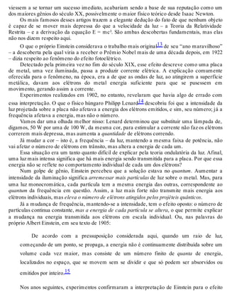 viessem a se tornar um sucesso imediato, acabariam sendo a base de sua reputação como um 
dos maiores gênios do século XX, possivelmente o maior físico teórico desde Isaac Newton. 
Os mais famosos desses artigos trazem a elegante dedução do fato de que nenhum objeto 
é capaz de se mover mais depressa do que a velocidade da luz – a Teoria da Relatividade 
Restrita – e a derivação da equação E = mc². São ambas descobertas fundamentais, mas elas 
não nos dizem respeito aqui. 
O que o próprio Einstein considerava o trabalho mais original13 de seu “ano maravilhoso” 
– a descoberta pela qual viria a receber o Prêmio Nobel mais de uma década depois, em 1922 
– dizia respeito ao fenômeno do efeito fotoelétrico. 
Detectado pela primeira vez no fim do século XIX, esse efeito descreve como uma placa 
de metal, uma vez iluminada, passa a produzir corrente elétrica. A explicação comumente 
oferecida para o fenômeno, na época, era a de que as ondas de luz, ao atingirem a superfície 
metálica, davam aos elétrons do metal energia suficiente para que se pusessem em 
movimento, gerando assim a corrente. 
Experimentos realizados em 1902, no entanto, revelaram que havia algo de errado com 
essa interpretação. O que o físico húngaro Philipp Lenard14 descobriu foi que a intensidade da 
luz projetada sobre a placa não afetava a energia dos elétrons emitidos, e sim, seu número; já a 
frequência afetava a energia, mas não o número. 
Vamos dar uma olhada melhor nisso: Lenard determinou que substituir uma lâmpada de, 
digamos, 50 W por uma de 100 W, da mesma cor, para estimular a corrente não faz os elétrons 
correrem mais depressa, mas aumenta a quantidade de elétrons correndo. 
Já mudar a cor – isto é, a frequência – da luz, mantendo a mesma faixa de potência, não 
vai afetar o número de elétrons em trânsito, mas altera a energia de cada um. 
Essa situação era um tanto quanto difícil de explicar pela teoria ondulatória da luz. Afinal, 
uma luz mais intensa significa que há mais energia sendo transmitida para a placa. Por que essa 
energia não se reflete no comportamento individual de cada um dos elétrons? 
Num golpe de gênio, Einstein percebeu que a solução estava no quantum. Aumentar a 
intensidade da iluminação significa arremessar mais partículas de luz sobre o metal. Mas, para 
uma luz monocromática, cada partícula tem a mesma energia das outras, correspondente ao 
quantum da frequência em questão. Assim, a luz mais forte não transmite mais energia aos 
elétrons individuais, mas eleva o número de elétrons atingidos pelos projéteis quânticos. 
Já a mudança de frequência, mantendo-se a intensidade, tem o efeito oposto: o número de 
partículas continua constante, mas a energia de cada partícula se altera, o que permite explicar 
a mudança na energia transmitida aos elétrons em escala individual. Ou, nas palavras do 
próprio Albert Einstein, em seu texto de 1905: 
De acordo com a pressuposição considerada aqui, quando um raio de luz, 
começando de um ponto, se propaga, a energia não é continuamente distribuída sobre um 
volume cada vez maior, mas consiste de um número finito de quanta de energia, 
localizados no espaço, que se movem sem se dividir e que só podem ser absorvidos ou 
emitidos por inteiro.15 
Nos anos seguintes, experimentos confirmaram a interpretação de Einstein para o efeito 
 