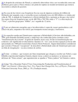 10 A despeito do ceticismo de Planck, a catástrofe ultravioleta viria a ser reconhecida como um 
problema grave para a Física clássica: um ponto de ruptura no mundo newtoniano que tornava 
necessária a adoção do quantum. 
11 No caso da luz visível, essa frequência fica na casa de algumas centenas de trilhões de 
oscilações por segundo, com o vermelho escuro realizando cerca de 400 trilhões e o violeta, por 
volta de 790. A unidade de frequência é o Hertz (símbolo Hz), e portanto se diz que a luz visível 
fica numa faixa de frequência que vai de 400 THz a 790 THz, onde o “T” é a abreviação de 
“Tera”, o prefixo grego para “trilhão”, ou 1 seguido de 12 zeros. 
12 É por ser altamente energética que a luz ultravioleta é capaz de causar queimaduras e até 
câncer de pele, enquanto a luz visível, que transporta menos energia, é inofensiva. 
13 As equações usadas por Einstein para expressar a Relatividade já haviam sido deduzidas, em 
1895, pelo holandês Hendrik Lorentz, e ainda hoje são conhecidas pelos cientistas como 
“transformações de Lorentz”. O gênio de Einstein, nesse caso, foi dar às transformações um 
contexto e um significado revolucionários. Quanto a E = mc², essa mesma equação já havia sido 
apresentada em 1900 pelo matemático francês Henri Poincaré. Alguns historiadores consideram 
que Lorentz e Poincaré “escaparam” de descobrir a Relatividade antes de Einstein por puro azar 
ou falta de imaginação – ou uma mistura de ambos. 
14 É triste – e irônico – que Lenard, um físico importante que chegou a receber um Nobel, e cujo 
trabalho experimental inspirou Einstein, depois viesse a aderir ao nazismo e se tornasse um 
defensor da “Física ariana”, que supostamente se opunha à “Física judaica” de Einstein e outros. 
15 Artigo “On a Heuristic Point of View Concerning the Production and Transformation of 
Light”, em Einstein’s Miraculous Year: Five Papers that Changed the Face of Physics. Princeton: 
Princeton University Press, 2005, p. 178. (Tradução nossa). 
 