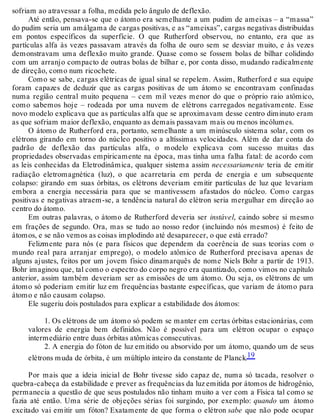 sofriam ao atravessar a folha, medida pelo ângulo de deflexão. 
Até então, pensava-se que o átomo era semelhante a um pudim de ameixas – a “massa” 
do pudim seria um amálgama de cargas positivas, e as “ameixas”, cargas negativas distribuídas 
em pontos específicos da superfície. O que Rutherford observou, no entanto, era que as 
partículas alfa às vezes passavam através da folha de ouro sem se desviar muito, e às vezes 
demonstravam uma deflexão muito grande. Quase como se fossem bolas de bilhar colidindo 
com um arranjo compacto de outras bolas de bilhar e, por conta disso, mudando radicalmente 
de direção, como num ricochete. 
Como se sabe, cargas elétricas de igual sinal se repelem. Assim, Rutherford e sua equipe 
foram capazes de deduzir que as cargas positivas de um átomo se encontravam confinadas 
numa região central muito pequena – cem mil vezes menor do que o próprio raio atômico, 
como sabemos hoje – rodeada por uma nuvem de elétrons carregados negativamente. Esse 
novo modelo explicava que as partículas alfa que se aproximavam desse centro diminuto eram 
as que sofriam maior deflexão, enquanto as demais passavam mais ou menos incólumes. 
O átomo de Rutherford era, portanto, semelhante a um minúsculo sistema solar, com os 
elétrons girando em torno do núcleo positivo a altíssimas velocidades. Além de dar conta do 
padrão de deflexão das partículas alfa, o modelo explicava com sucesso muitas das 
propriedades observadas empiricamente na época, mas tinha uma falha fatal: de acordo com 
as leis conhecidas da Eletrodinâmica, qualquer sistema assim necessariamente teria de emitir 
radiação eletromagnética (luz), o que acarretaria em perda de energia e um subsequente 
colapso: girando em suas órbitas, os elétrons deveriam emitir partículas de luz que levariam 
embora a energia necessária para que se mantivessem afastados do núcleo. Como cargas 
positivas e negativas atraem-se, a tendência natural do elétron seria mergulhar em direção ao 
centro do átomo. 
Em outras palavras, o átomo de Rutherford deveria ser instável, caindo sobre si mesmo 
em frações de segundo. Ora, mas se tudo ao nosso redor (incluindo nós mesmos) é feito de 
átomos, e se não vemos as coisas implodindo até desaparecer, o que está errado? 
Felizmente para nós (e para físicos que dependem da coerência de suas teorias com o 
mundo real para arranjar emprego), o modelo atômico de Rutherford precisava apenas de 
alguns ajustes, feitos por um jovem físico dinamarquês de nome Niels Bohr a partir de 1913. 
Bohr imaginou que, tal como o espectro do corpo negro era quantizado, como vimos no capítulo 
anterior, assim também deveriam ser as emissões de um átomo. Ou seja, os elétrons de um 
átomo só poderiam emitir luz em frequências bastante específicas, que variam de átomo para 
átomo e não causam colapso. 
Ele sugeriu dois postulados para explicar a estabilidade dos átomos: 
1. Os elétrons de um átomo só podem se manter em certas órbitas estacionárias, com 
valores de energia bem definidos. Não é possível para um elétron ocupar o espaço 
intermediário entre duas órbitas atômicas consecutivas. 
2. A energia do fóton de luz emitido ou absorvido por um átomo, quando um de seus 
elétrons muda de órbita, é um múltiplo inteiro da constante de Planck.19 
Por mais que a ideia inicial de Bohr tivesse sido capaz de, numa só tacada, resolver o 
quebra-cabeça da estabilidade e prever as frequências da luz emitida por átomos de hidrogênio, 
permanecia a questão de que seus postulados não tinham muito a ver com a Física tal como se 
fazia até então. Uma série de objeções sérias foi surgindo, por exemplo: quando um átomo 
excitado vai emitir um fóton? Exatamente de que forma o elétron sabe que não pode ocupar 
 